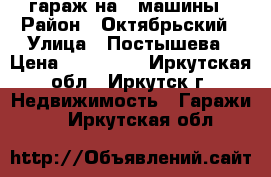 гараж на 2 машины › Район ­ Октябрьский › Улица ­ Постышева › Цена ­ 850 000 - Иркутская обл., Иркутск г. Недвижимость » Гаражи   . Иркутская обл.